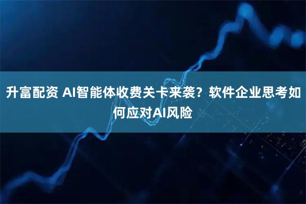 升富配资 AI智能体收费关卡来袭？软件企业思考如何应对AI风险