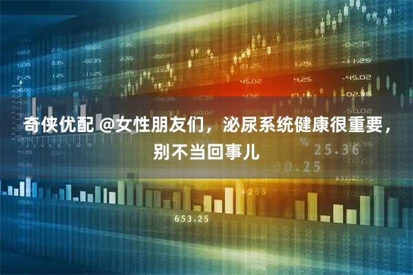 奇侠优配 @女性朋友们，泌尿系统健康很重要，别不当回事儿