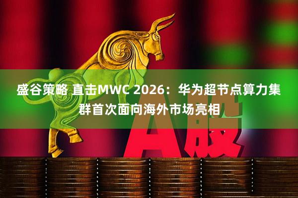 盛谷策略 直击MWC 2026：华为超节点算力集群首次面向海外市场亮相