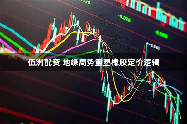 伍洲配资 地缘局势重塑橡胶定价逻辑
