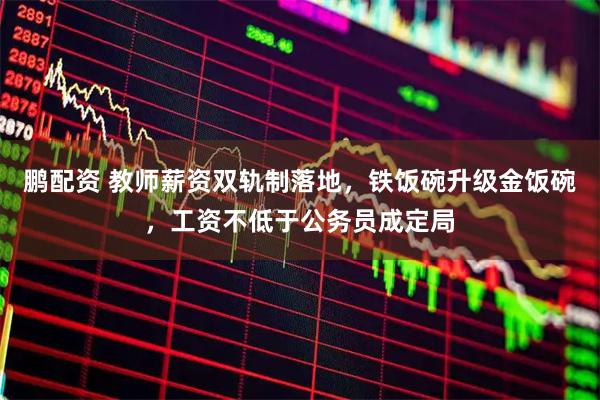 鹏配资 教师薪资双轨制落地，铁饭碗升级金饭碗，工资不低于公务员成定局