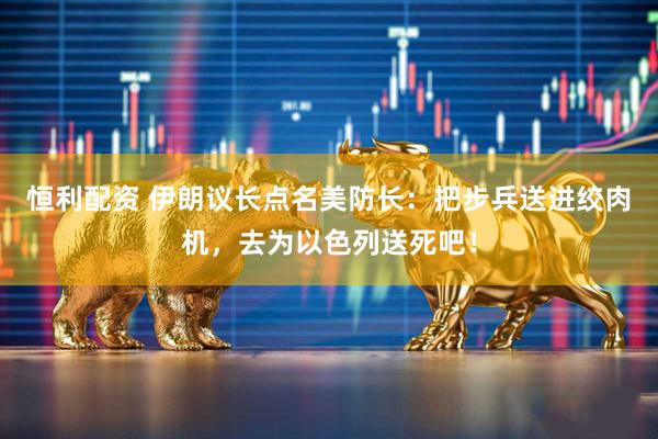 恒利配资 伊朗议长点名美防长：把步兵送进绞肉机，去为以色列送死吧！