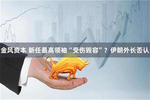 金风资本 新任最高领袖“受伤毁容”？伊朗外长否认