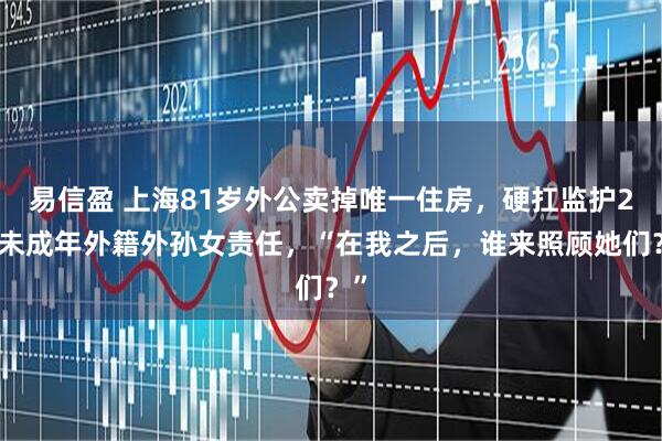 易信盈 上海81岁外公卖掉唯一住房，硬扛监护2个未成年外籍外孙女责任，“在我之后，谁来照顾她们？”