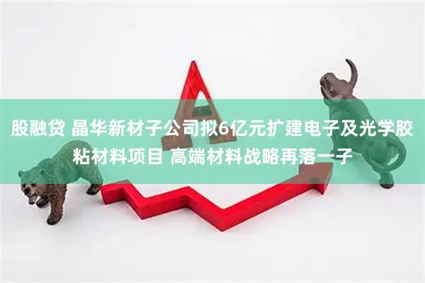 股融贷 晶华新材子公司拟6亿元扩建电子及光学胶粘材料项目 高端材料战略再落一子