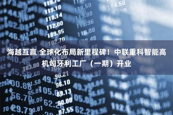海越互赢 全球化布局新里程碑！中联重科智能高机匈牙利工厂（一期）开业