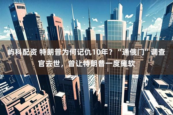 屿科配资 特朗普为何记仇10年？“通俄门”调查官去世，曾让特朗普一度瘫软