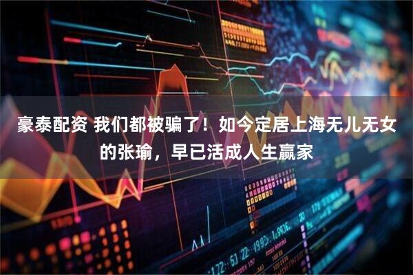 豪泰配资 我们都被骗了！如今定居上海无儿无女的张瑜，早已活成人生赢家
