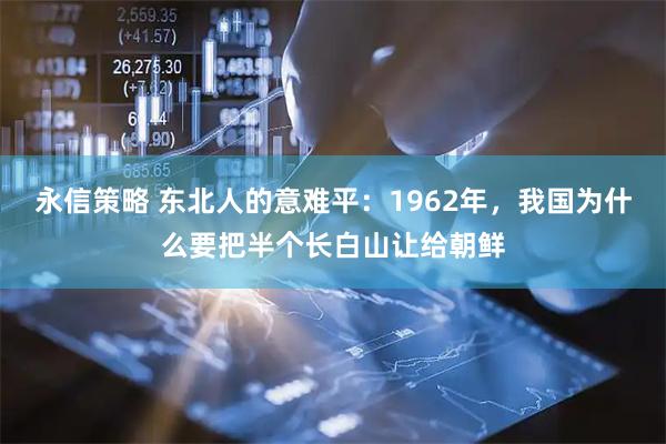 永信策略 东北人的意难平：1962年，我国为什么要把半个长白山让给朝鲜