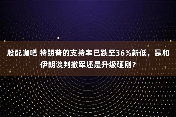 股配咖吧 特朗普的支持率已跌至36%新低，是和伊朗谈判撤军还是升级硬刚？