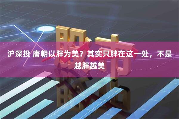 沪深投 唐朝以胖为美？其实只胖在这一处，不是越胖越美