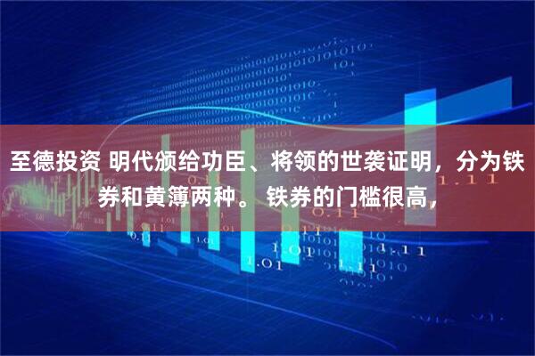 至德投资 明代颁给功臣、将领的世袭证明，分为铁券和黄簿两种。 铁券的门槛很高，