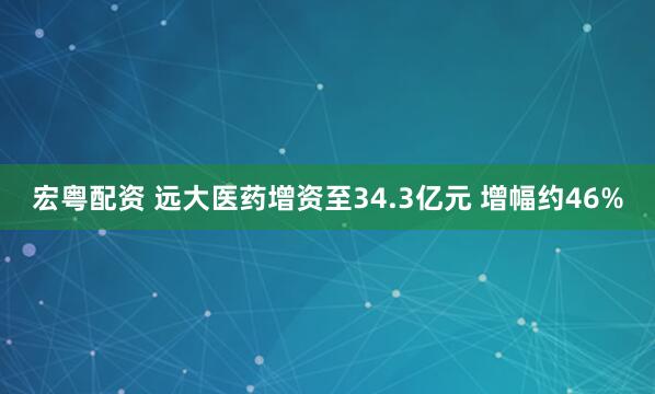 宏粤配资 远大医药增资至34.3亿元 增幅约46%