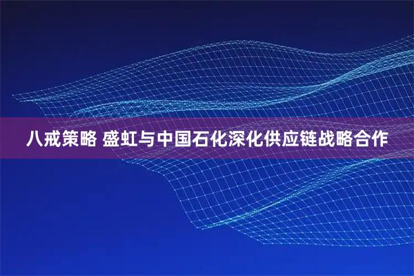 八戒策略 盛虹与中国石化深化供应链战略合作