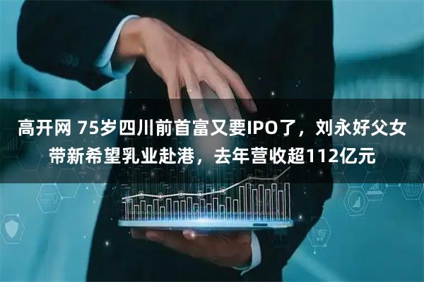 高开网 75岁四川前首富又要IPO了，刘永好父女带新希望乳业赴港，去年营收超112亿元