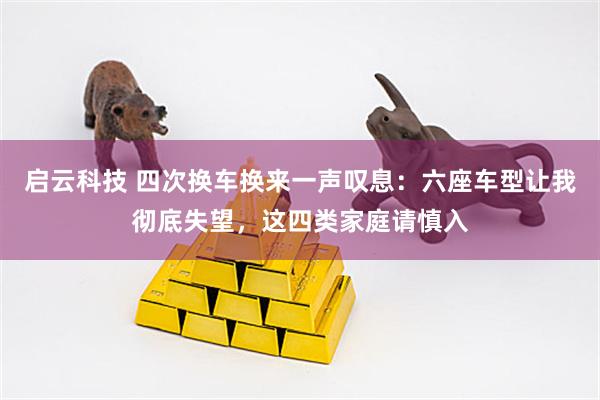 启云科技 四次换车换来一声叹息：六座车型让我彻底失望，这四类家庭请慎入