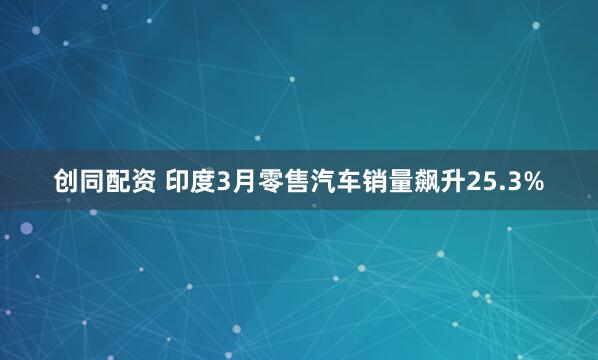 创同配资 印度3月零售汽车销量飙升25.3%