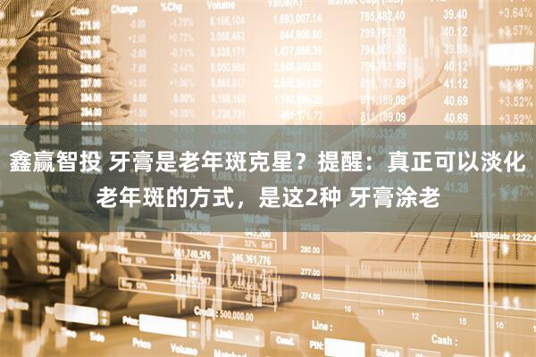 鑫赢智投 牙膏是老年斑克星？提醒：真正可以淡化老年斑的方式，是这2种 牙膏涂老