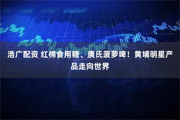 浩广配资 红棉食用糖、廣氏菠萝啤！黄埔明星产品走向世界