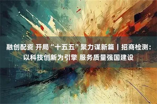 融创配资 开局“十五五”聚力谋新篇丨招商检测：以科技创新为引擎 服务质量强国建设