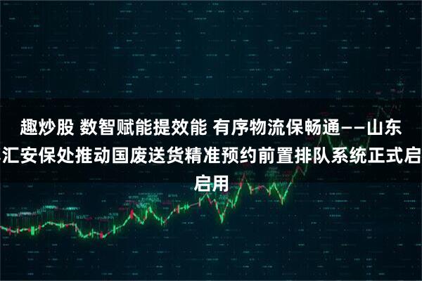 趣炒股 数智赋能提效能 有序物流保畅通——山东博汇安保处推动国废送货精准预约前置排队系统正式启用