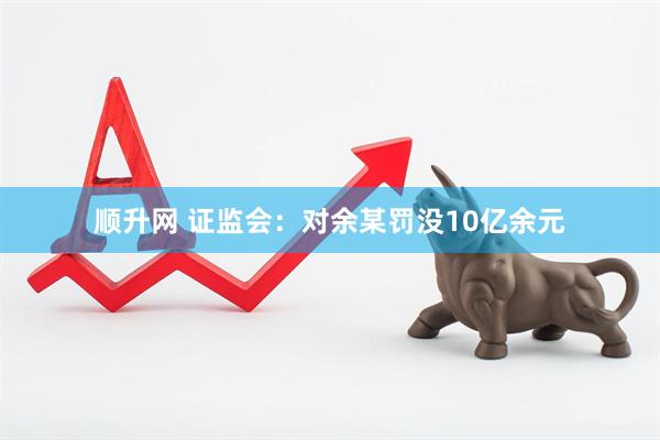 顺升网 证监会：对余某罚没10亿余元