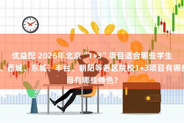 优益配 2026年北京“1+3”项目适合哪些学生？海淀、西城、东城、丰台、朝阳等各区院校1+3项目有哪些特色？
