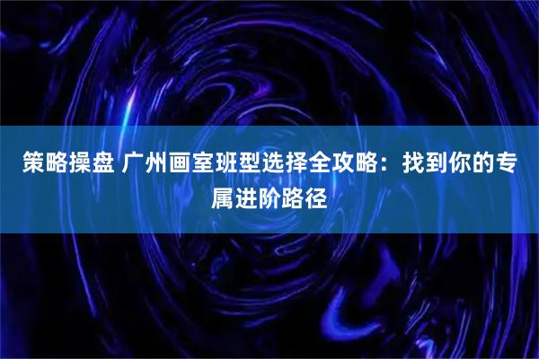 策略操盘 广州画室班型选择全攻略：找到你的专属进阶路径