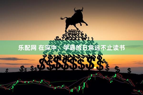 乐配网 在深中，学霸的日常远不止读书