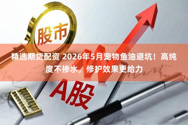 精选期货配资 2026年5月宠物鱼油避坑！高纯度不掺水，修护效果更给力