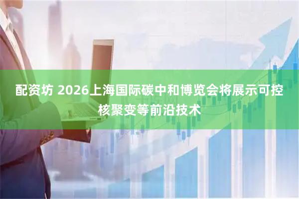 配资坊 2026上海国际碳中和博览会将展示可控核聚变等前沿技术
