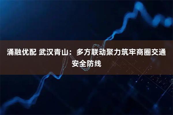 涌融优配 武汉青山:多方联动聚力筑牢商圈交通安全防线