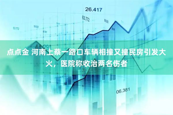 点点金 河南上蔡一路口车辆相撞又撞民房引发大火，医院称收治两名伤者