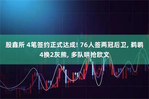 股鑫所 4笔签约正式达成! 76人签两冠后卫, 鹈鹕4换2灰熊, 多队哄抢欧文
