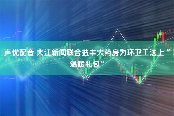 声优配音 大江新闻联合益丰大药房为环卫工送上“温暖礼包”