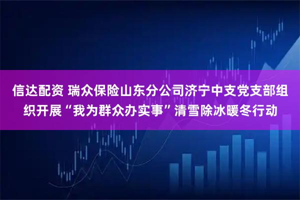 信达配资 瑞众保险山东分公司济宁中支党支部组织开展“我为群众办实事”清雪除冰暖冬行动