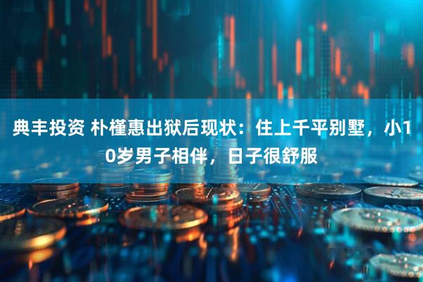 典丰投资 朴槿惠出狱后现状：住上千平别墅，小10岁男子相伴，日子很舒服