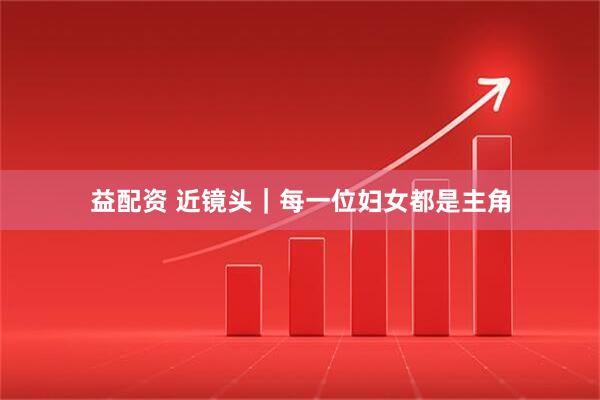 益配资 近镜头｜每一位妇女都是主角
