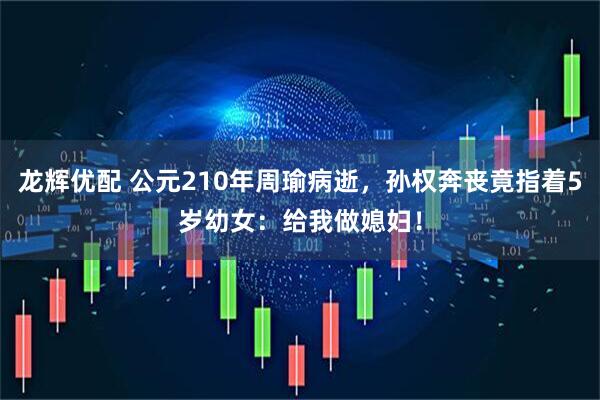 龙辉优配 公元210年周瑜病逝，孙权奔丧竟指着5岁幼女：给我做媳妇！