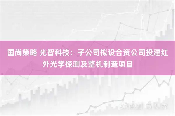 国尚策略 光智科技：子公司拟设合资公司投建红外光学探测及整机制造项目
