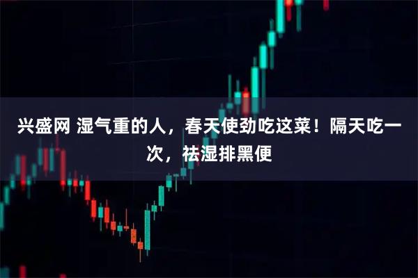 兴盛网 湿气重的人，春天使劲吃这菜！隔天吃一次，祛湿排黑便