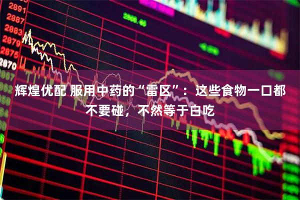 辉煌优配 服用中药的“雷区”：这些食物一口都不要碰，不然等于白吃