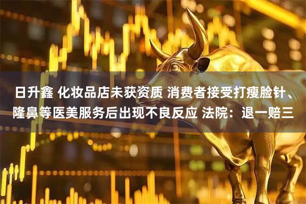 日升鑫 化妆品店未获资质 消费者接受打瘦脸针、隆鼻等医美服务后出现不良反应 法院：退一赔三
