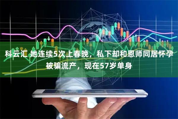 科云汇 她连续5次上春晚，私下却和恩师同居怀孕被骗流产，现在57岁单身