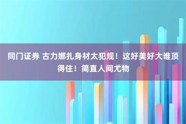 同门证券 古力娜扎身材太犯规！这好美好大谁顶得住！简直人间尤物