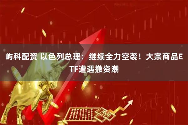 屿科配资 以色列总理：继续全力空袭！大宗商品ETF遭遇撤资潮