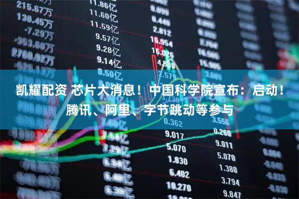 凯耀配资 芯片大消息！中国科学院宣布：启动！腾讯、阿里、字节跳动等参与