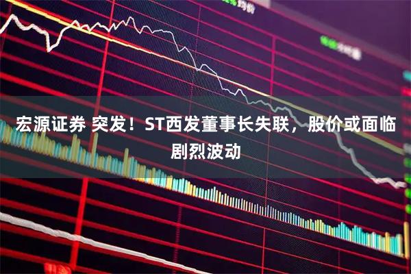 宏源证券 突发！ST西发董事长失联，股价或面临剧烈波动
