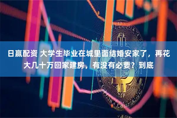 日赢配资 大学生毕业在城里面结婚安家了，再花大几十万回家建房，有没有必要？到底