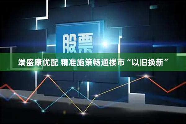 端盛康优配 精准施策畅通楼市“以旧换新”